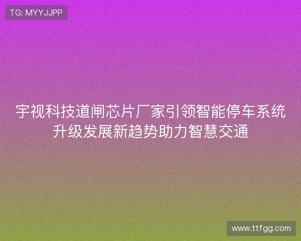 宇视科技道闸芯片厂家引领智能停车系统升级发展新趋势助力智慧交通 宇视科技道闸芯片厂家引领智能停车系统升级发展新趋势助力智慧交通